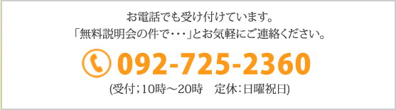 お電話でも受け付けています。
        「無料説明会の件で・・・」とお気軽にご連絡ください。092-725-2360 (受付；10時～20時　定休：日曜祝日)