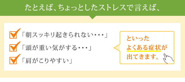 たとえば、ちょっとしたストレスで言えば、「朝スッキリ起きられない・・・」
            「頭が重い気がする・・・」「肩がこりやすい」