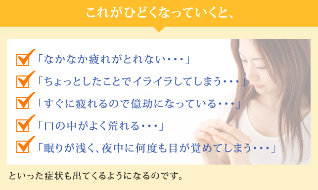 これがひどくなっていくと、「なかなか疲れがとれない・・・」
            「ちょっとしたことでイライラしてしまう・・・」
            「すぐに疲れるので億劫になっている・・・」
            「口の中がよく荒れる・・・」
            「眠りが浅く、夜中に何度も目が覚めてしまう・・・」といった症状も出てくるようになるのです。