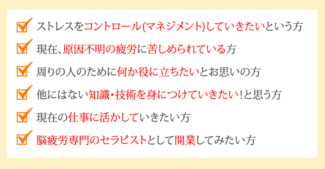 ストレスをコントロール(マネジメント)していきたいという方
現在、原因不明のストレスに苦しめられている方
周りの人のために何か役に立ちたいとお思いの方
他にはない知識・技術を身につけていきたい！と思う方
現在の仕事に活かしていきたい方
ストレス専門のセラピストとして開業してみたい方