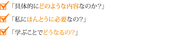 「具体的にどのような内容なのか？」
        「私にほんとうに必要なの？」
        「学ぶことでどうなるの？」