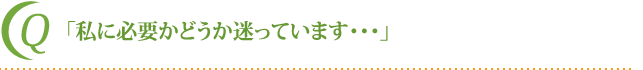 「私に必要かどうか迷っています・・・」